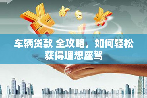 兴县车辆贷款 全攻略，如何轻松获得理想座驾
