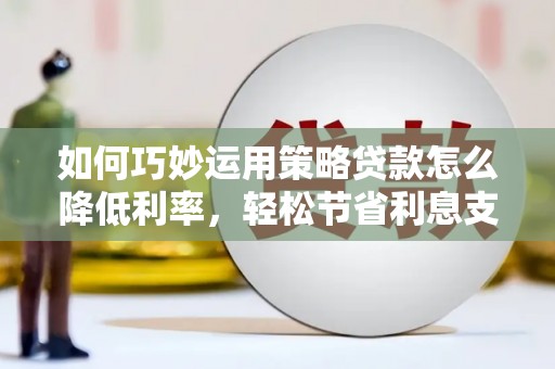 兴县如何巧妙运用策略贷款怎么降低利率，轻松节省利息支出