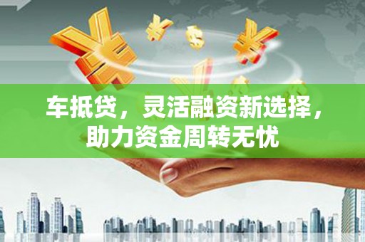兴县车抵贷，灵活融资新选择，助力资金周转无忧