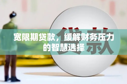 兴县宽限期贷款，缓解财务压力的智慧选择