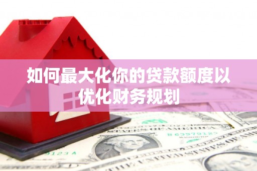 兴县如何最大化你的贷款额度以优化财务规划