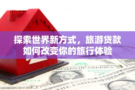 兴县探索世界新方式，旅游贷款如何改变你的旅行体验