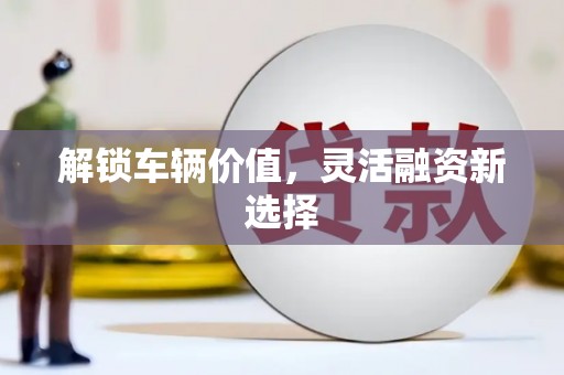 兴县解锁车辆价值，灵活融资新选择